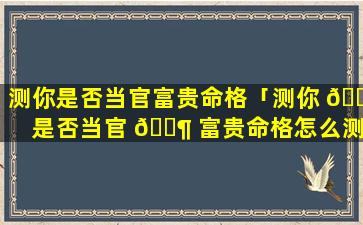 测你是否当官富贵命格「测你 🐎 是否当官 🐶 富贵命格怎么测」